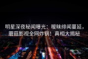 明星深夜秘闻曝光：暧昧绯闻蔓延，蘑菇影视全网炸锅！真相大揭秘