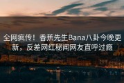 全网疯传！香蕉先生Bana八卦今晚更新，反差网红秘闻网友直呼过瘾