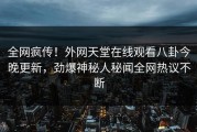 全网疯传！外网天堂在线观看八卦今晚更新，劲爆神秘人秘闻全网热议不断