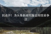 别点开！汤头条新闻引发全网惊呆争议