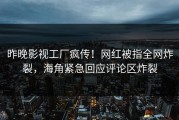 昨晚影视工厂疯传！网红被指全网炸裂，海角紧急回应评论区炸裂