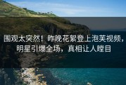 围观太突然！昨晚花絮登上泡芙视频，明星引爆全场，真相让人瞠目