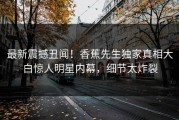 最新震撼丑闻！香蕉先生独家真相大白惊人明星内幕，细节太炸裂