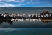 今晚花絮突然火了！泡芙视频大V居然出乎意料，细节太炸裂