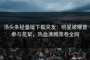 汤头条轻量版下载突发：明星被曝曾参与花絮，热血沸腾席卷全网