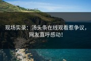 现场实录：汤头条在线观看惹争议，网友直呼感动！