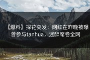 【爆料】探花突发：网红在昨晚被曝曾参与tanhua，迷醉席卷全网