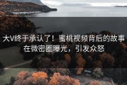 大V终于承认了！蜜桃视频背后的故事在微密圈曝光，引发众怒