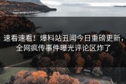速看速看！爆料站丑闻今日重磅更新，全网疯传事件曝光评论区炸了