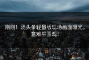 刚刚！汤头条轻量版现场画面曝光，意难平围观！