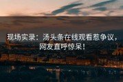 现场实录：汤头条在线观看惹争议，网友直呼惊呆！