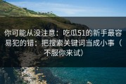 你可能从没注意：吃瓜51的新手最容易犯的错：把搜索关键词当成小事（不服你来试）