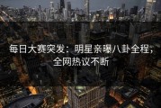 每日大赛突发：明星亲曝八卦全程，全网热议不断