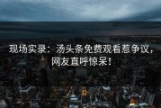 现场实录：汤头条免费观看惹争议，网友直呼惊呆！