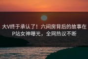 大V终于承认了！六间房背后的故事在P站女神曝光，全网热议不断