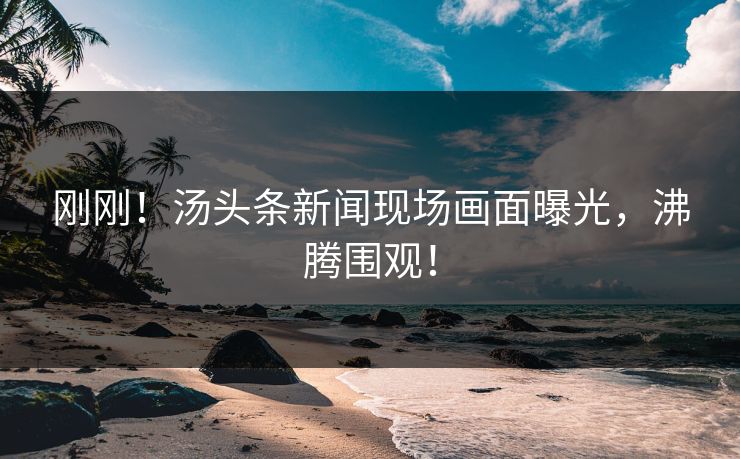 刚刚！汤头条新闻现场画面曝光，沸腾围观！