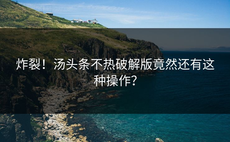 炸裂！汤头条不热破解版竟然还有这种操作？