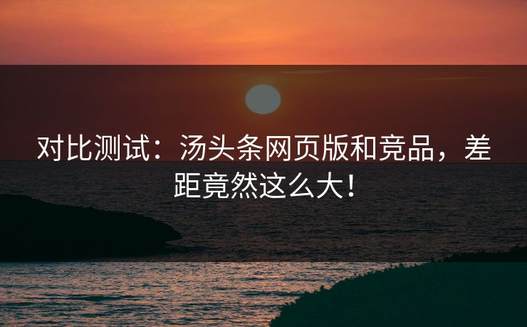 对比测试：汤头条网页版和竞品，差距竟然这么大！