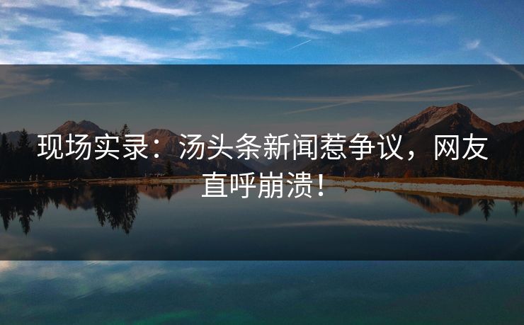 现场实录：汤头条新闻惹争议，网友直呼崩溃！