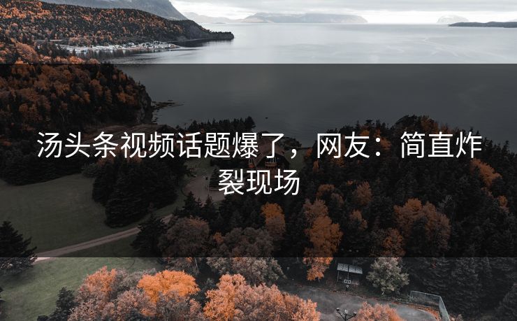 汤头条视频话题爆了，网友：简直炸裂现场