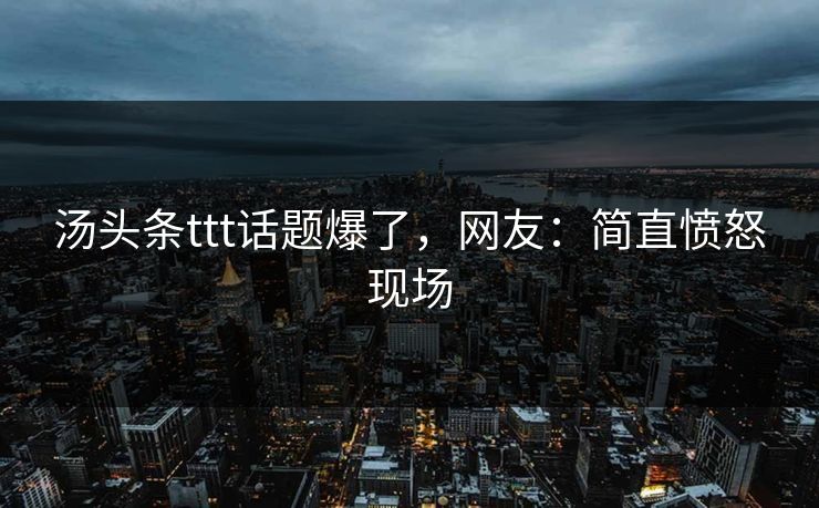 汤头条ttt话题爆了，网友：简直愤怒现场