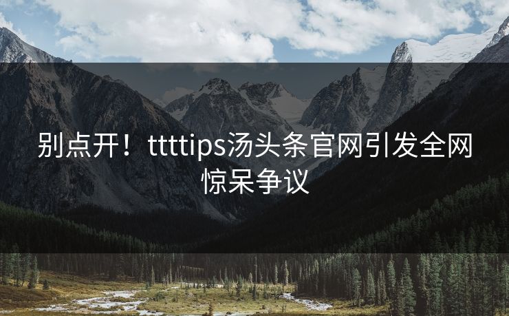 别点开！ttttips汤头条官网引发全网惊呆争议