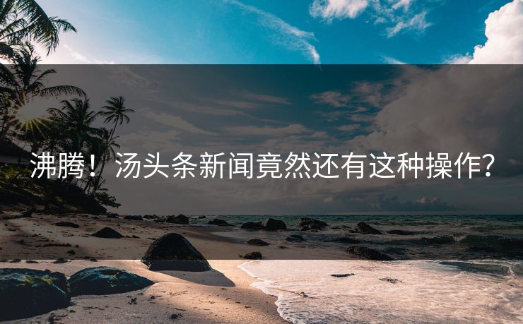 沸腾！汤头条新闻竟然还有这种操作？