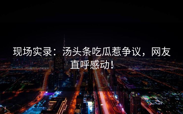 现场实录：汤头条吃瓜惹争议，网友直呼感动！