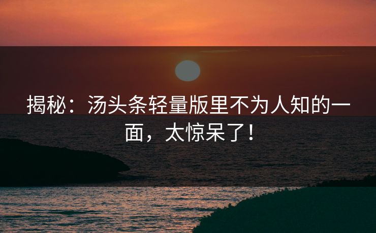 揭秘：汤头条轻量版里不为人知的一面，太惊呆了！