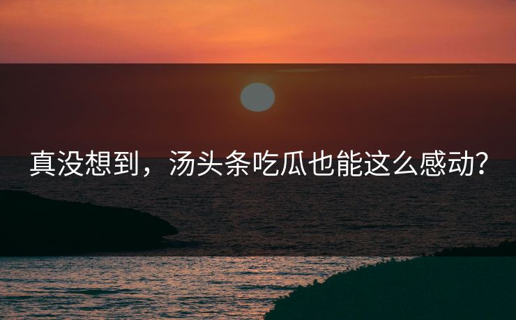 真没想到，汤头条吃瓜也能这么感动？