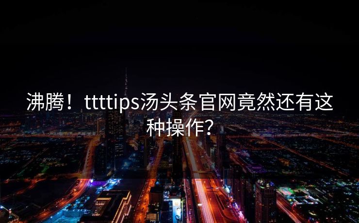 沸腾！ttttips汤头条官网竟然还有这种操作？