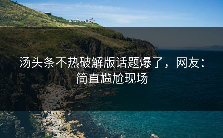 汤头条不热破解版话题爆了，网友：简直尴尬现场