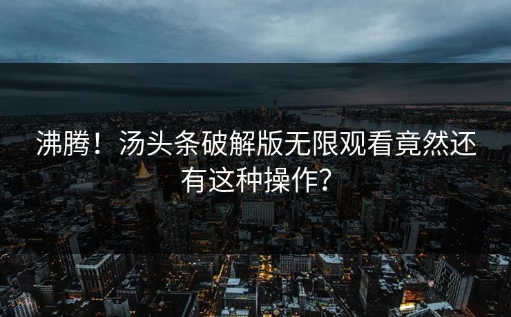 沸腾！汤头条破解版无限观看竟然还有这种操作？