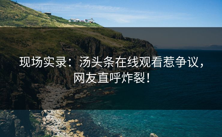 现场实录：汤头条在线观看惹争议，网友直呼炸裂！