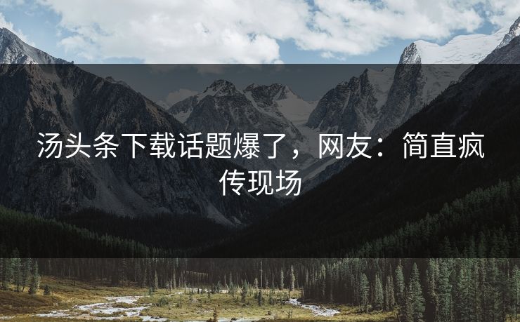 汤头条下载话题爆了，网友：简直疯传现场