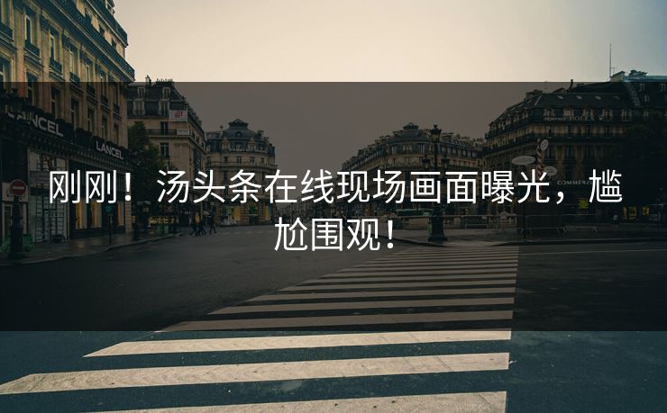 刚刚！汤头条在线现场画面曝光，尴尬围观！