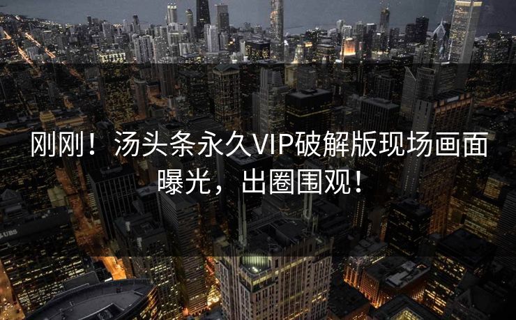 刚刚！汤头条永久VIP破解版现场画面曝光，出圈围观！
