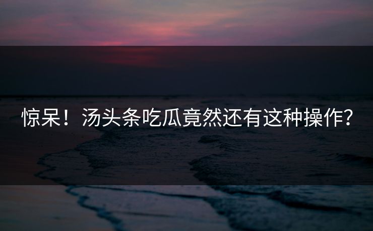 惊呆！汤头条吃瓜竟然还有这种操作？