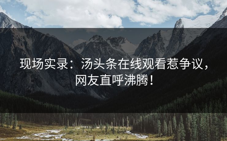 现场实录：汤头条在线观看惹争议，网友直呼沸腾！