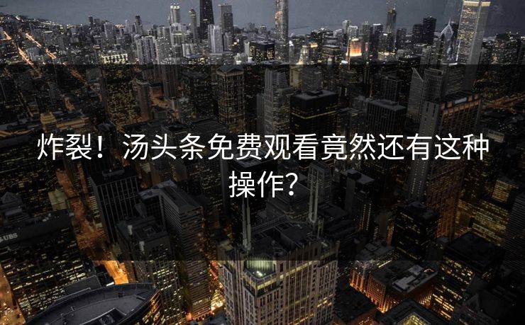 炸裂！汤头条免费观看竟然还有这种操作？