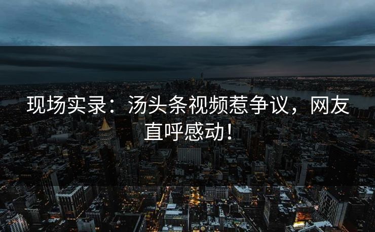 现场实录：汤头条视频惹争议，网友直呼感动！