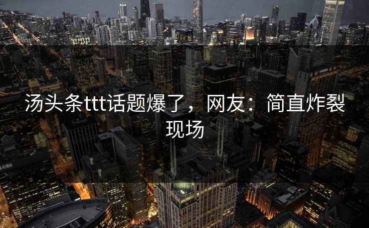 汤头条ttt话题爆了，网友：简直炸裂现场