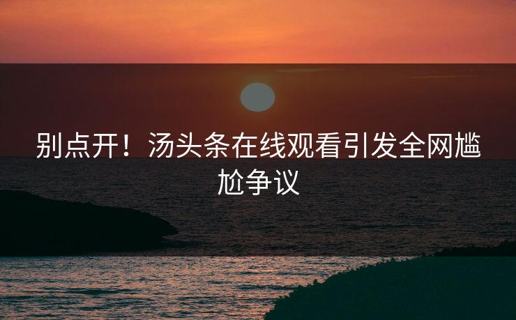 别点开！汤头条在线观看引发全网尴尬争议