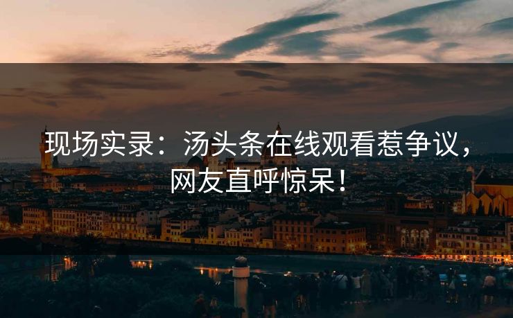 现场实录：汤头条在线观看惹争议，网友直呼惊呆！