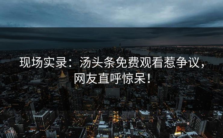 现场实录：汤头条免费观看惹争议，网友直呼惊呆！