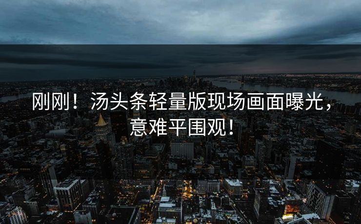 刚刚！汤头条轻量版现场画面曝光，意难平围观！