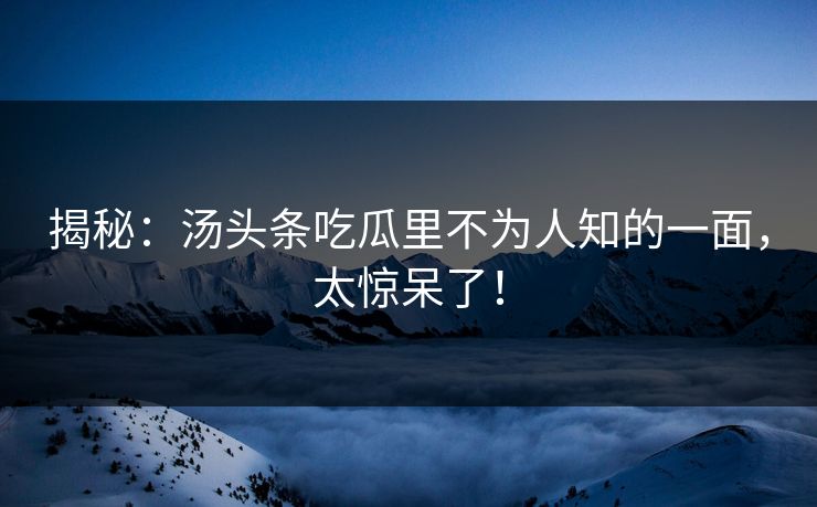 揭秘：汤头条吃瓜里不为人知的一面，太惊呆了！