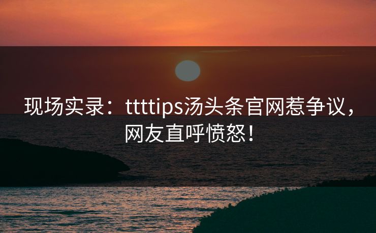 现场实录：ttttips汤头条官网惹争议，网友直呼愤怒！