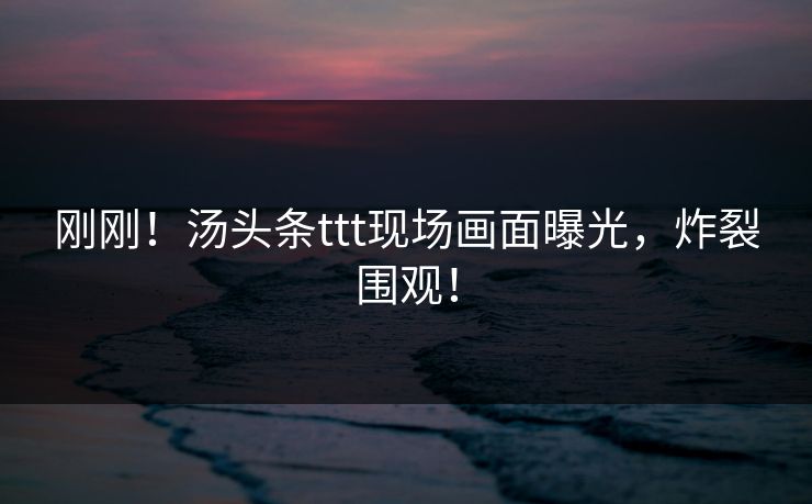 刚刚！汤头条ttt现场画面曝光，炸裂围观！
