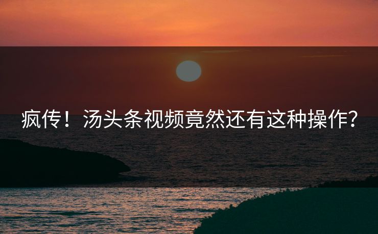 疯传！汤头条视频竟然还有这种操作？